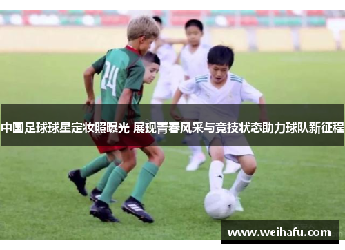中国足球球星定妆照曝光 展现青春风采与竞技状态助力球队新征程
