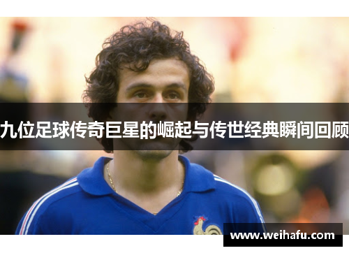 九位足球传奇巨星的崛起与传世经典瞬间回顾